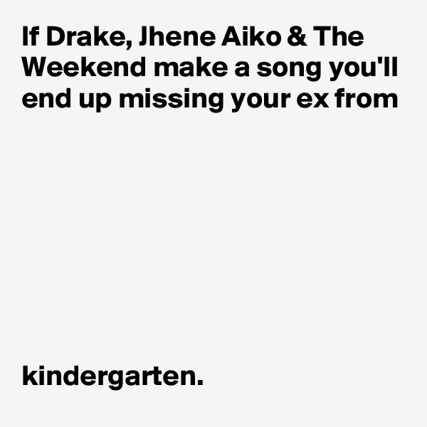 If Drake, Jhene Aiko & The Weekend make a song you'll end up missing your ex from 








kindergarten.