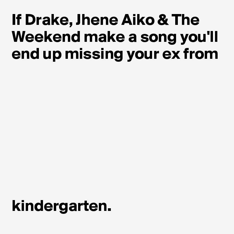If Drake, Jhene Aiko & The Weekend make a song you'll end up missing your ex from 








kindergarten.