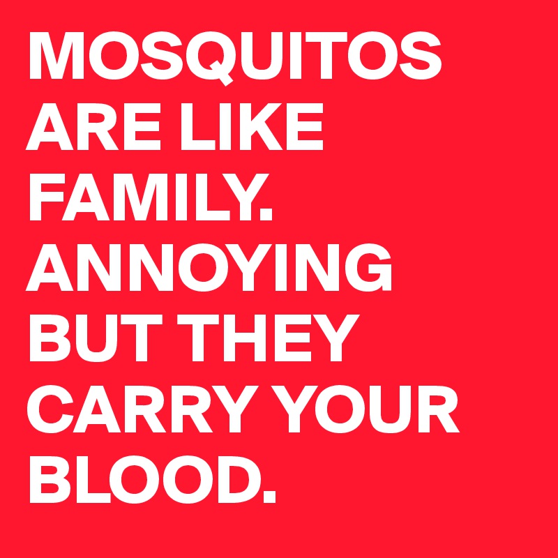 MOSQUITOS ARE LIKE FAMILY. ANNOYING BUT THEY CARRY YOUR BLOOD.