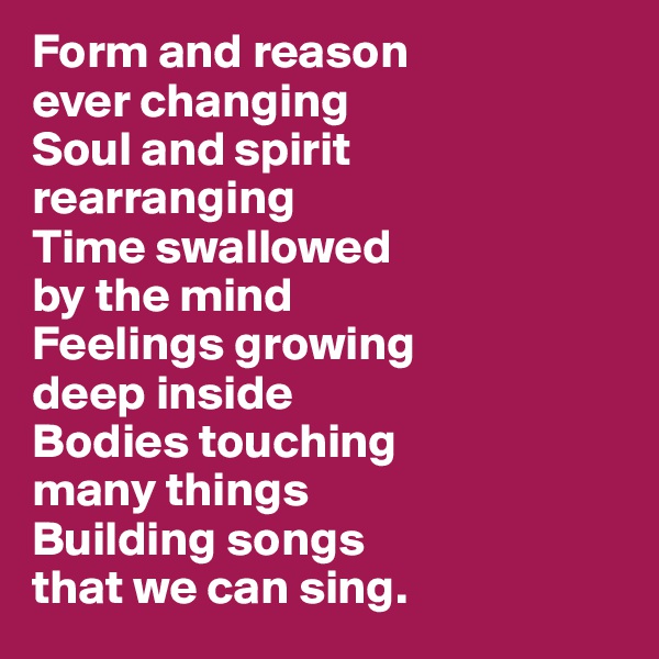 Form and reason 
ever changing 
Soul and spirit 
rearranging 
Time swallowed 
by the mind
Feelings growing 
deep inside
Bodies touching 
many things
Building songs 
that we can sing. 