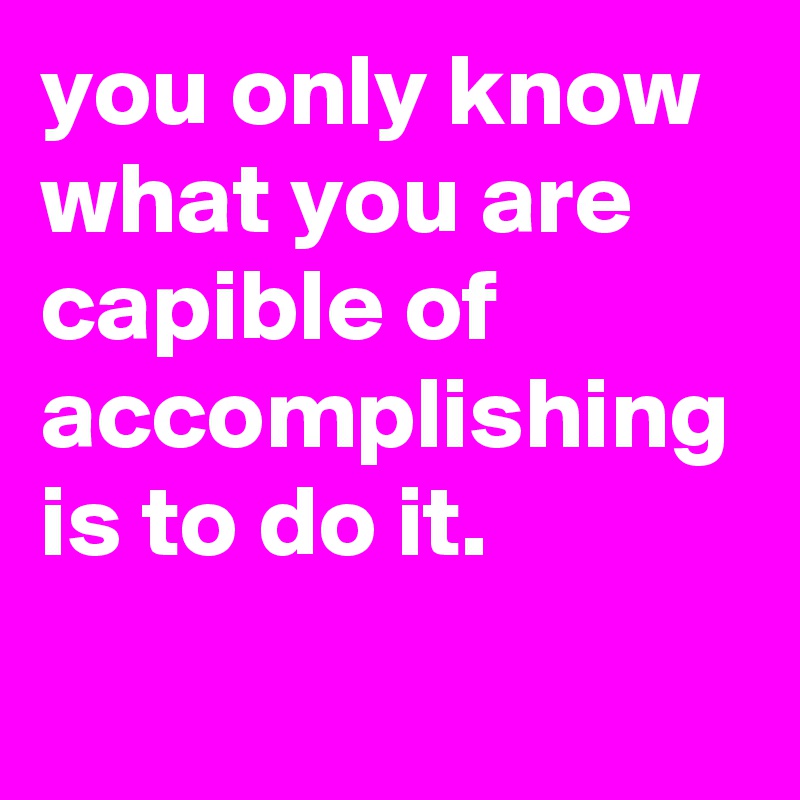 you only know what you are capible of accomplishing is to do it.