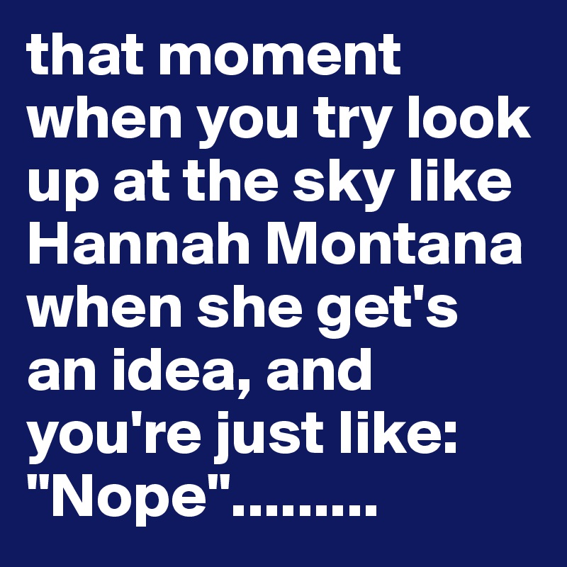 that moment when you try look up at the sky like Hannah Montana when she get's an idea, and you're just like: "Nope".........