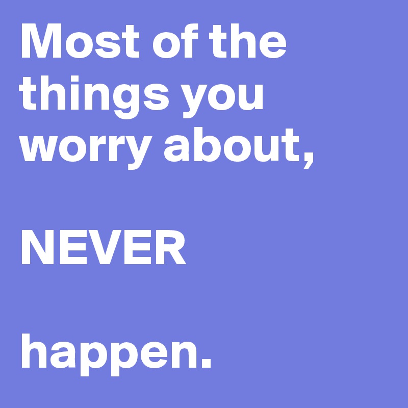 Most of the things you worry about, 

NEVER

happen.