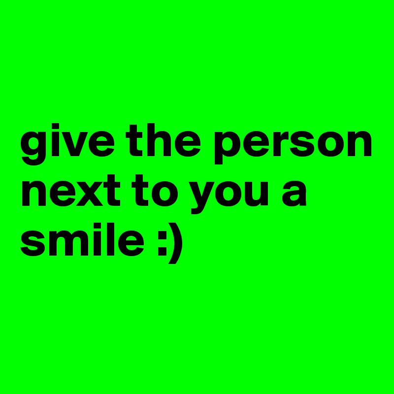

give the person next to you a smile :)

