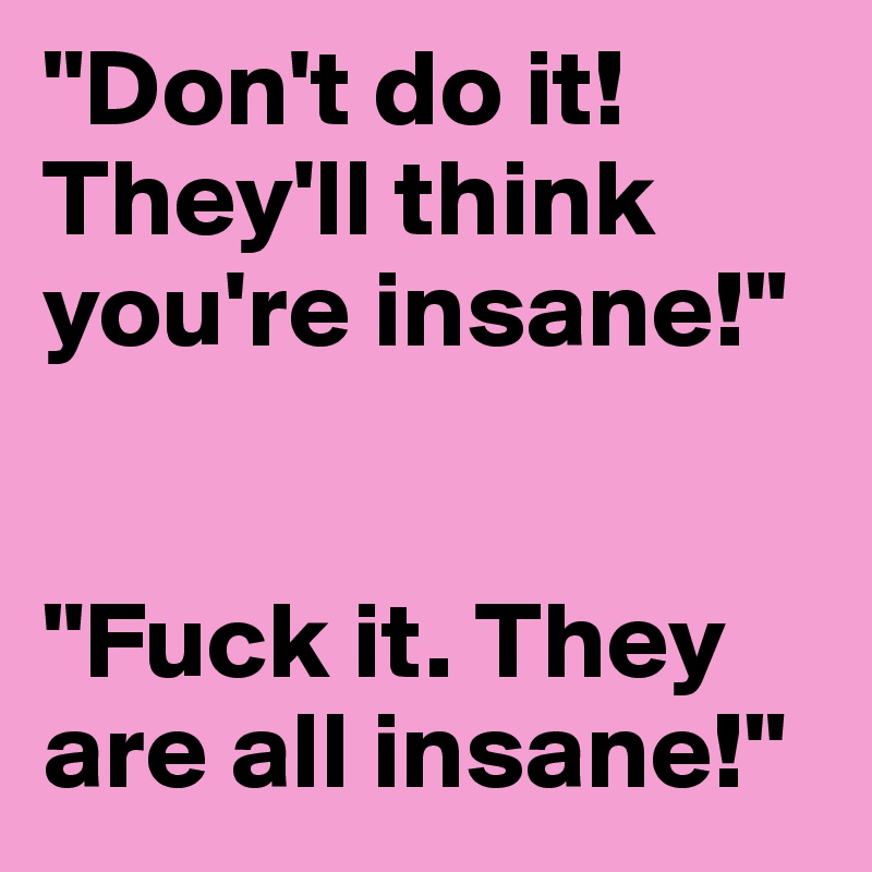 "Don't do it! They'll think you're insane!"


"Fuck it. They are all insane!"