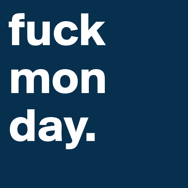 fuck 
mon
day.