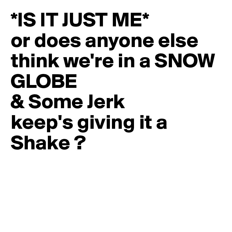 *IS IT JUST ME*
or does anyone else think we're in a SNOW GLOBE
& Some Jerk
keep's giving it a Shake ?


