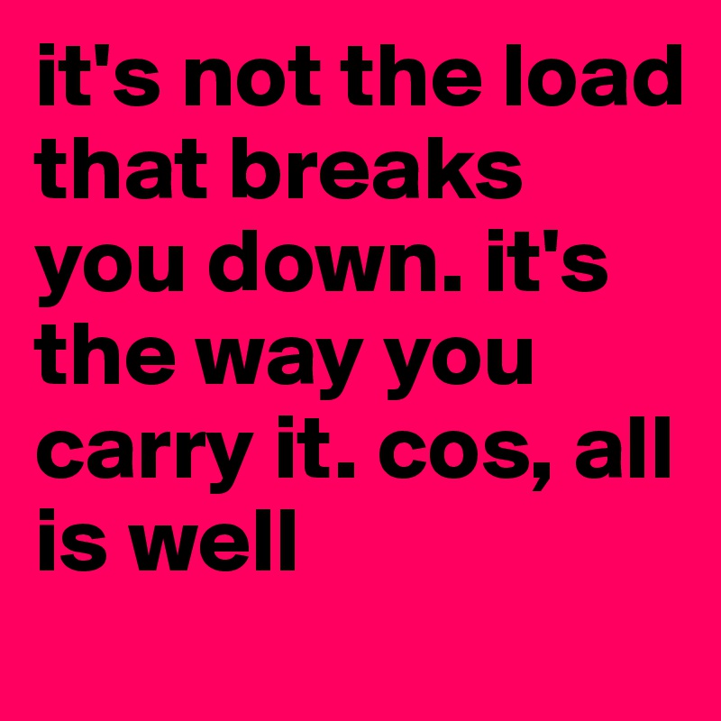 it's not the load that breaks you down. it's the way you carry it. cos, all is well 