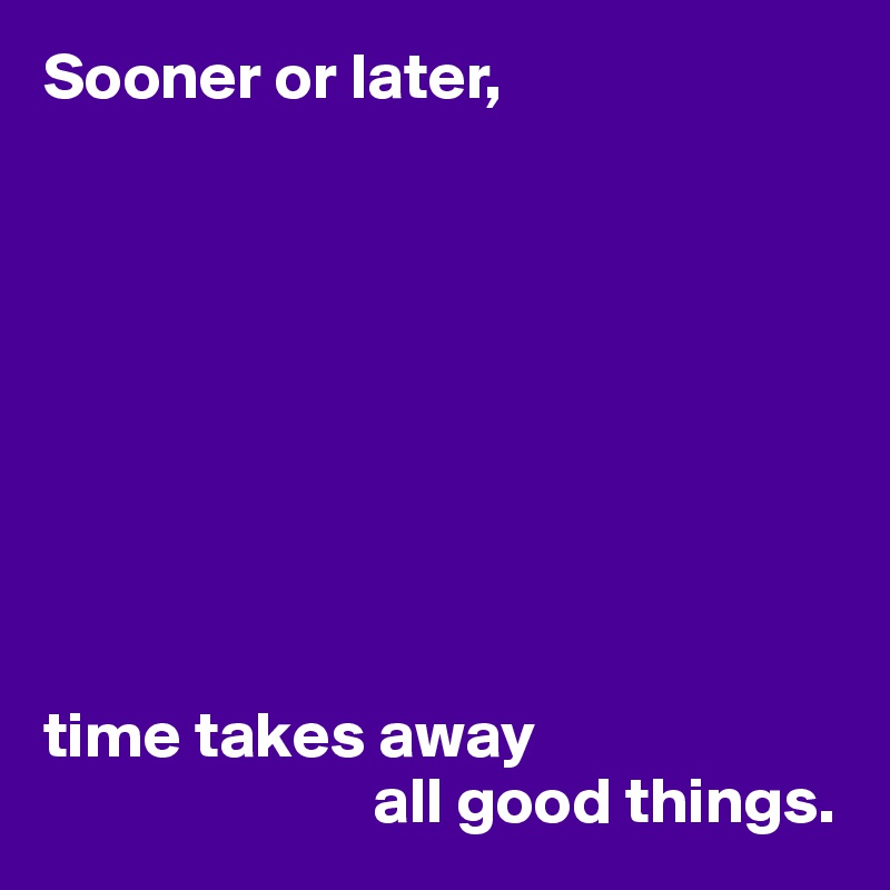 Sooner or later,









time takes away
                         all good things.