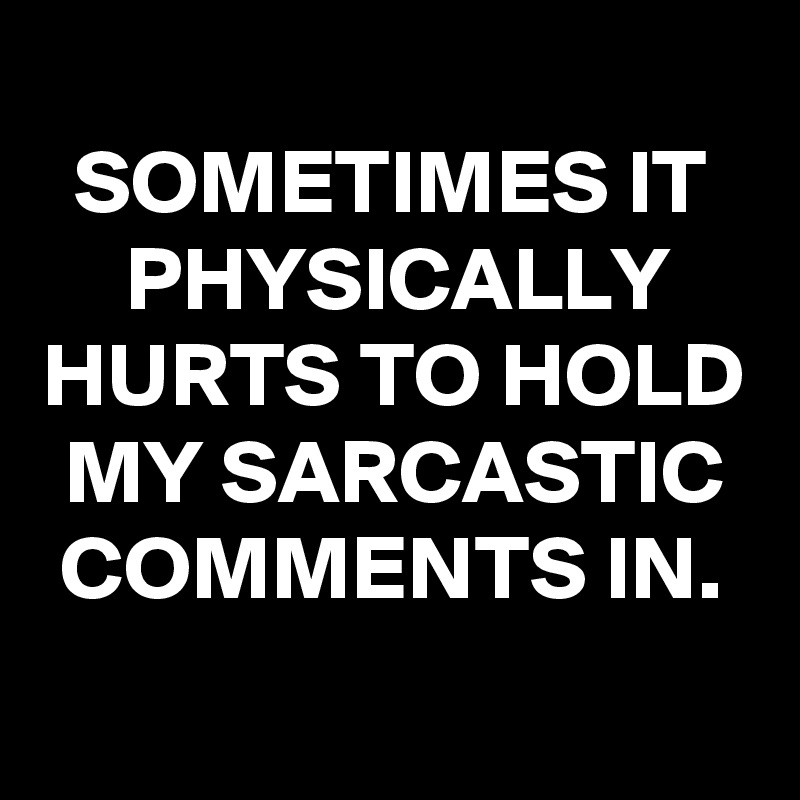 
SOMETIMES IT PHYSICALLY HURTS TO HOLD MY SARCASTIC COMMENTS IN.

