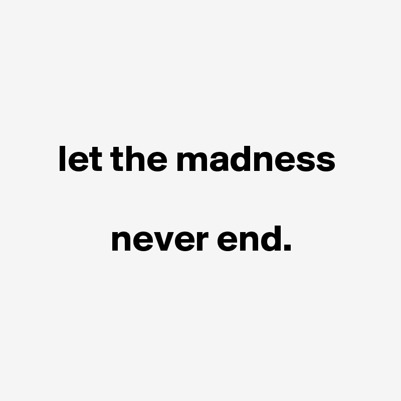 


     let the madness

            never end.


