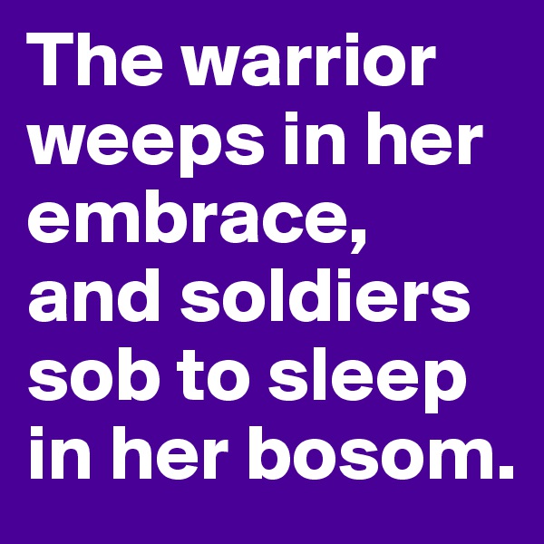 The warrior weeps in her embrace, and soldiers sob to sleep in her bosom. 