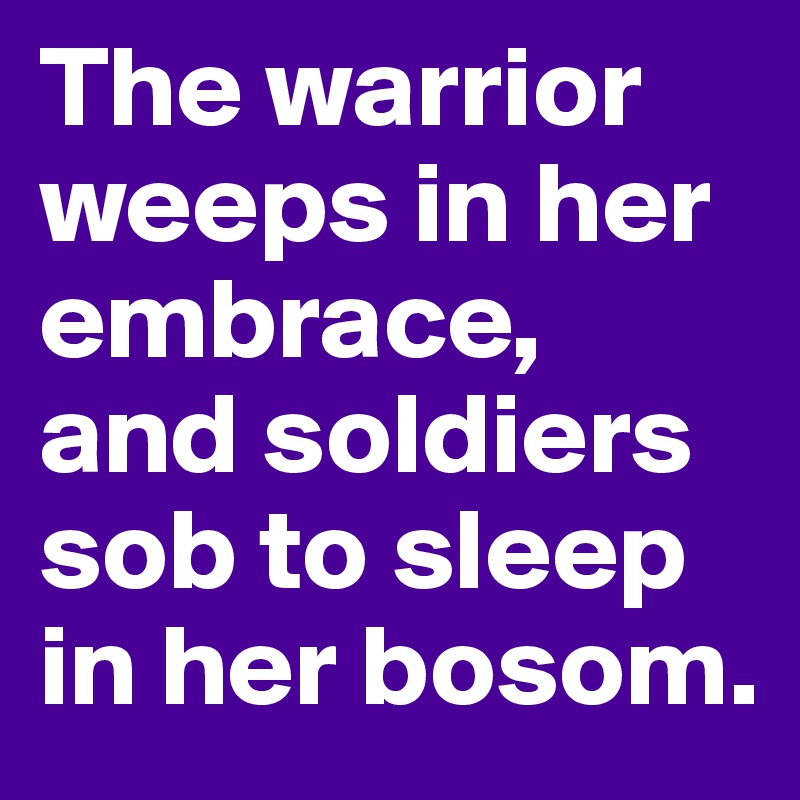 The warrior weeps in her embrace, and soldiers sob to sleep in her bosom. 