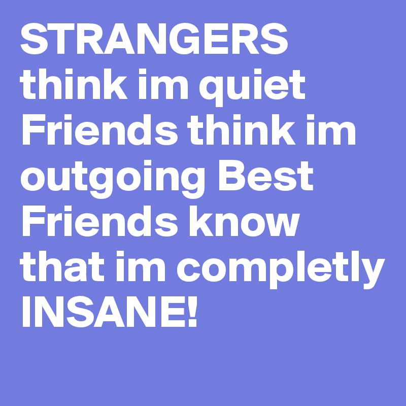 STRANGERS think im quiet Friends think im outgoing Best Friends know that im completly INSANE!