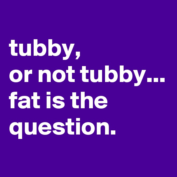 
tubby, 
or not tubby...
fat is the question.

