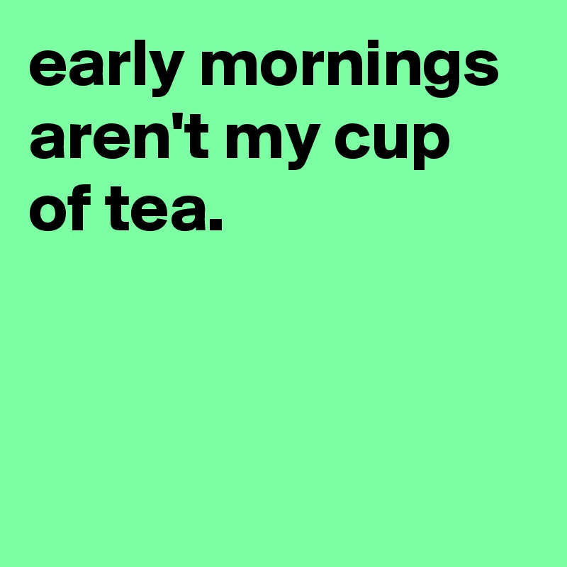 early mornings aren't my cup of tea.



