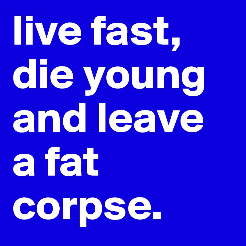 live fast, die young and leave a fat corpse. 