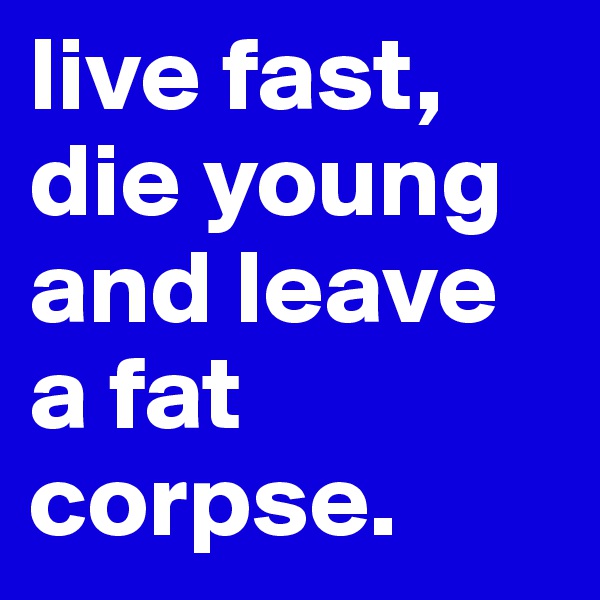 live fast, die young and leave a fat corpse. 