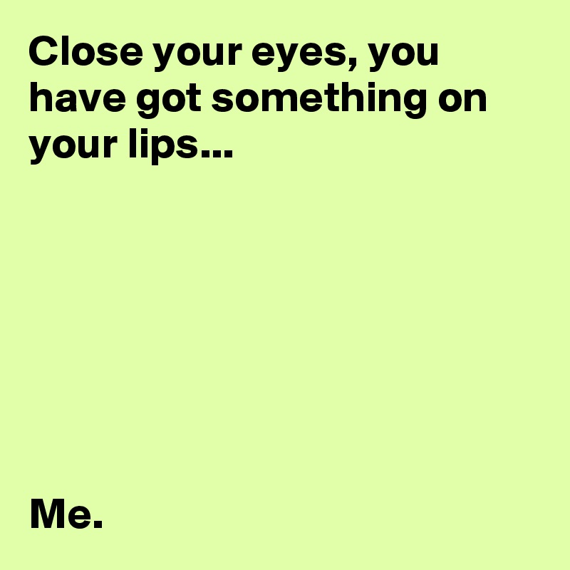 Close your eyes, you have got something on your lips...







Me.