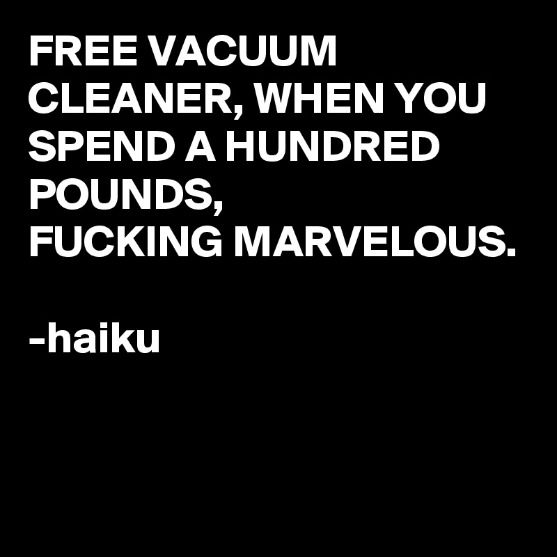 FREE VACUUM CLEANER, WHEN YOU SPEND A HUNDRED POUNDS, 
FUCKING MARVELOUS. 

-haiku 


