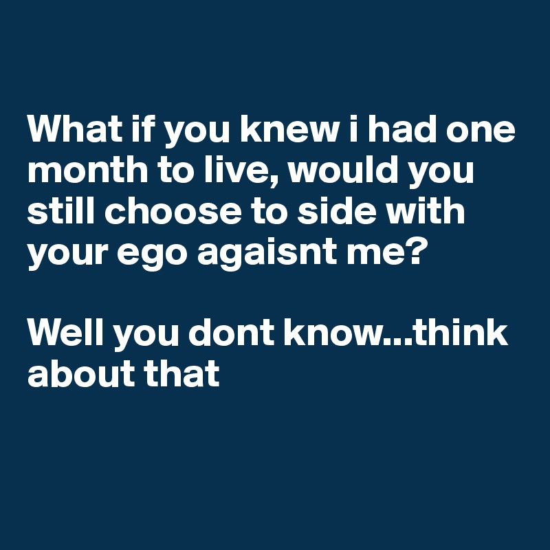 

What if you knew i had one month to live, would you still choose to side with your ego agaisnt me? 

Well you dont know...think about that


