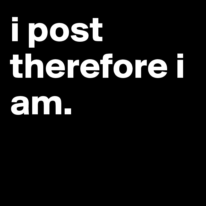 i post therefore i am.

