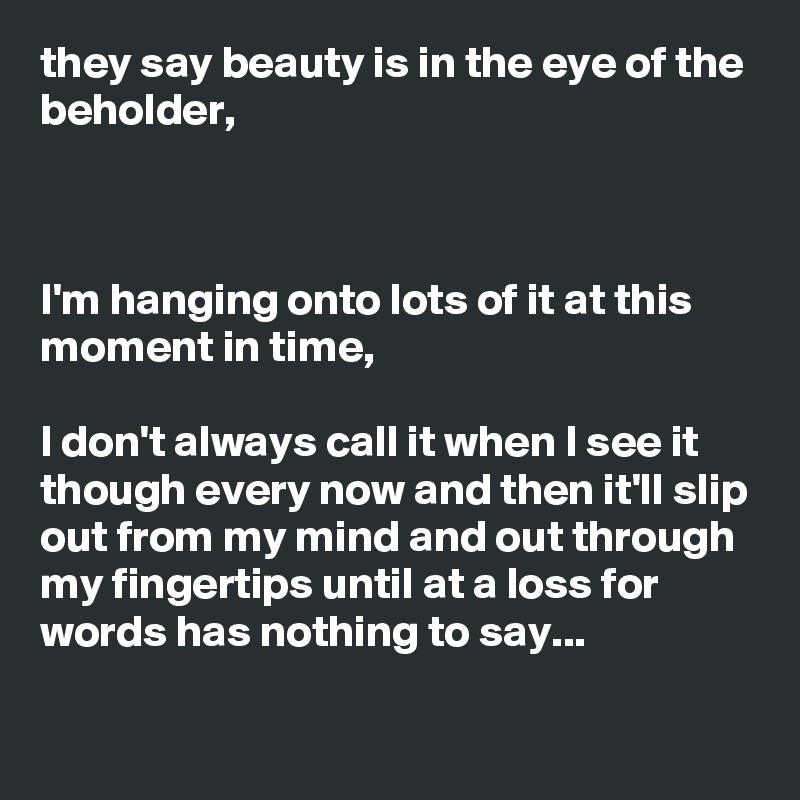 they say beauty is in the eye of the beholder,



I'm hanging onto lots of it at this moment in time, 

I don't always call it when I see it though every now and then it'll slip out from my mind and out through my fingertips until at a loss for words has nothing to say...
