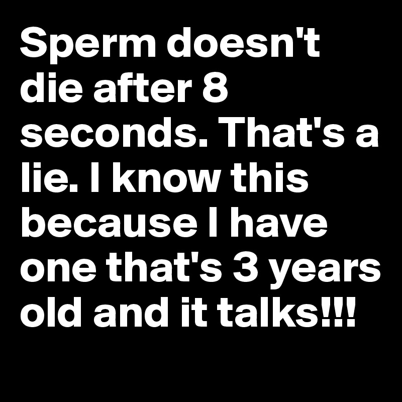 Sperm doesn't die after 8 seconds. That's a lie. I know this because I have one that's 3 years old and it talks!!!