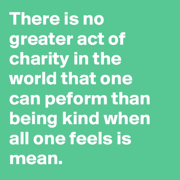There is no greater act of charity in the world that one can peform than being kind when all one feels is mean.
