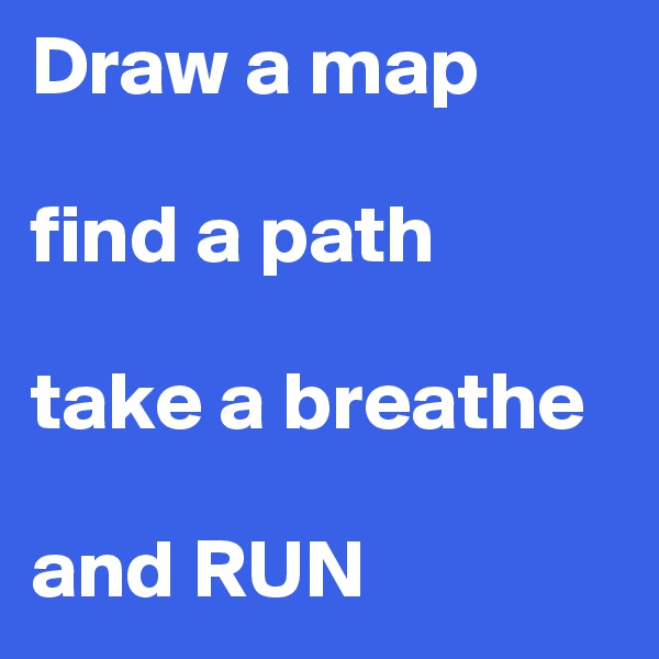 Draw a map

find a path

take a breathe

and RUN