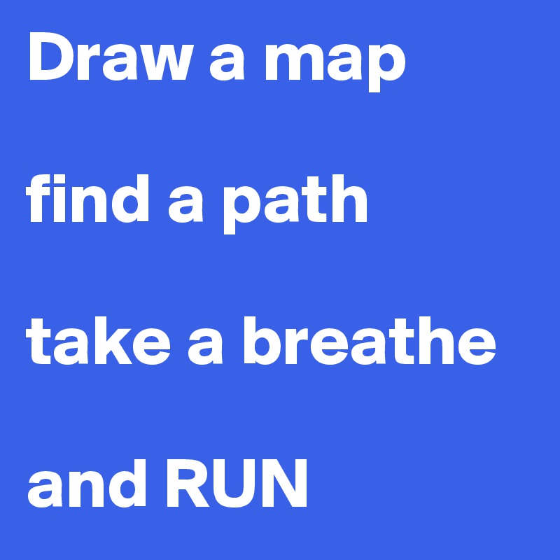 Draw a map

find a path

take a breathe

and RUN