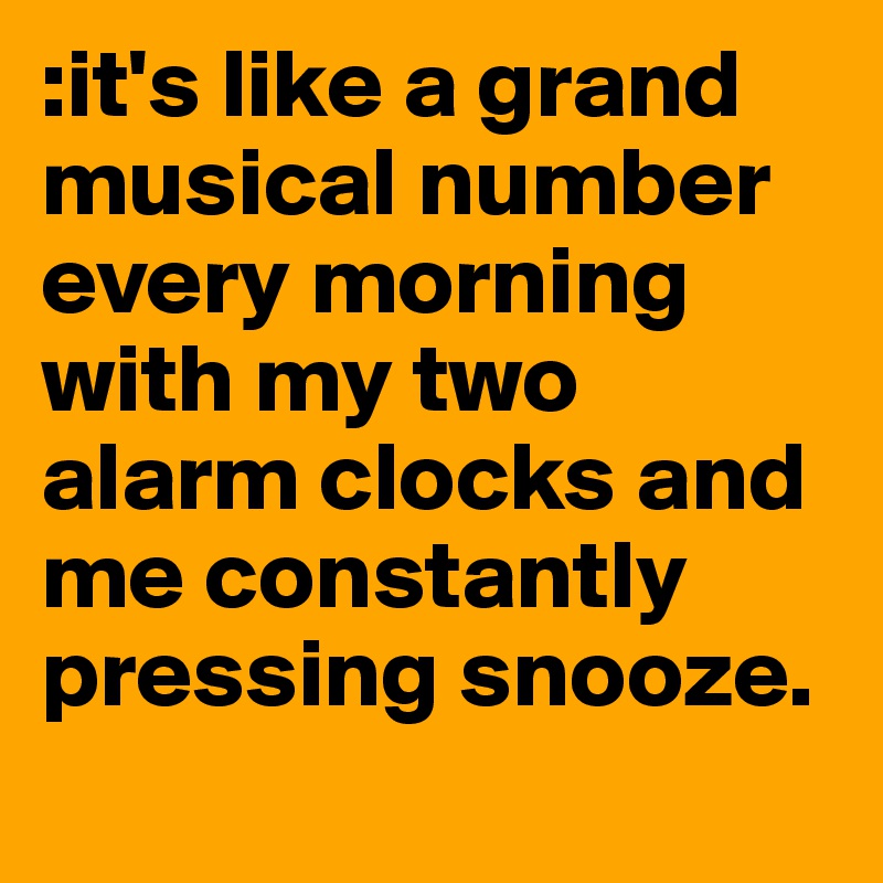 :it's like a grand musical number every morning with my two alarm clocks and me constantly pressing snooze. 
