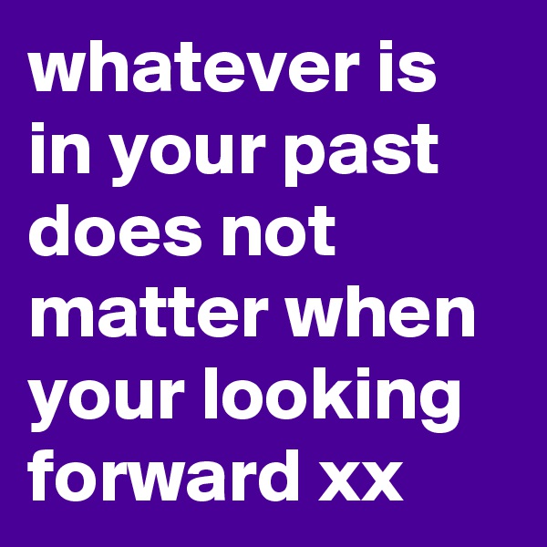 whatever is in your past does not matter when your looking forward xx 