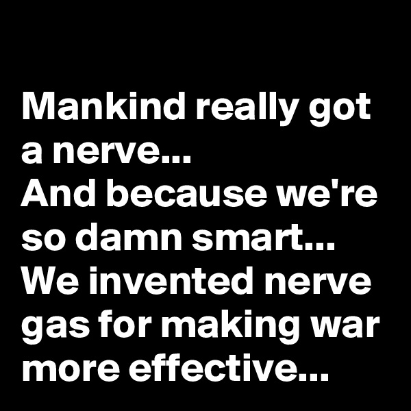 Mankind really got a nerve...
And because we're so damn smart...
We invented nerve gas for making war more effective...