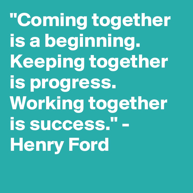 "Coming together is a beginning. Keeping together is progress. Working together is success." - Henry Ford