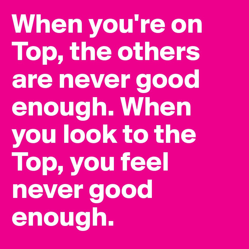 When you're on Top, the others are never good enough. When you look to the Top, you feel never good enough.