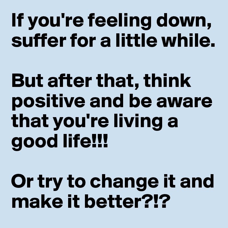 If you're feeling down, suffer for a little while. 

But after that, think positive and be aware that you're living a good life!!!

Or try to change it and make it better?!?