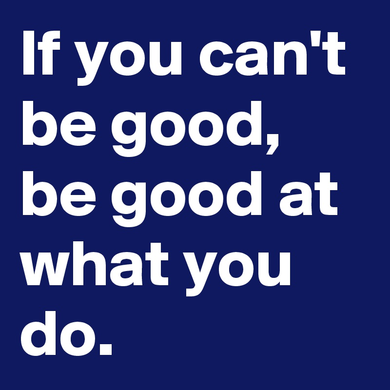 If you can't be good, be good at what you do.