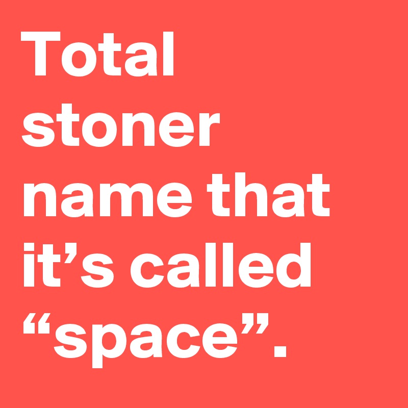 Total stoner name that it’s called “space”.