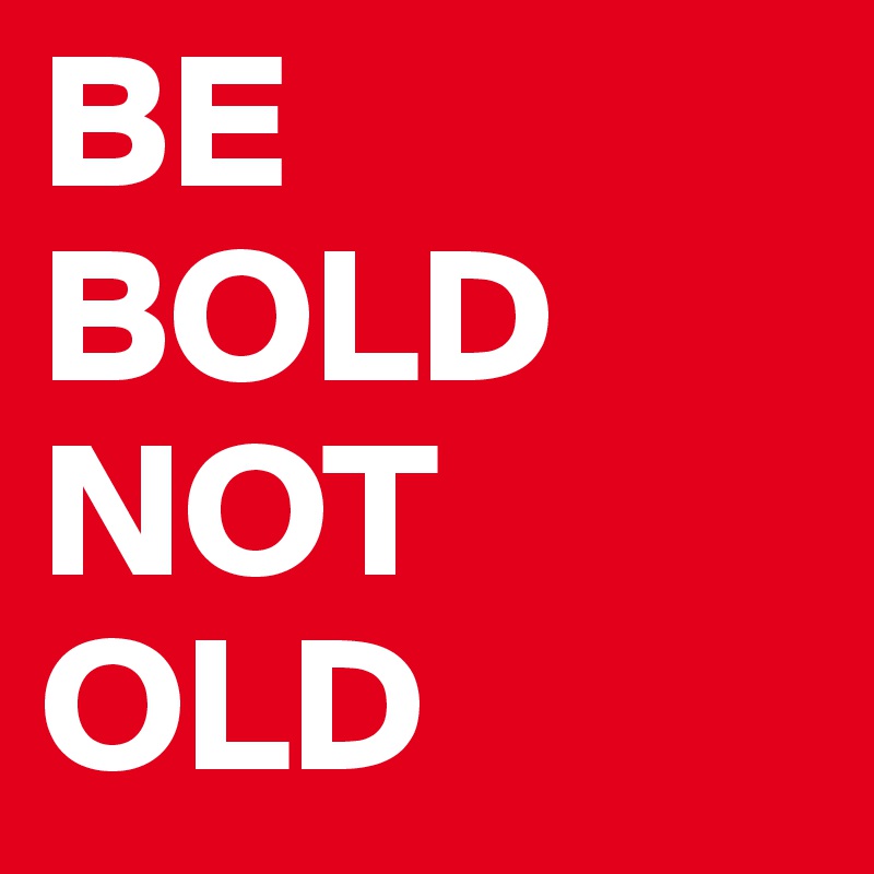 BE
BOLD
NOT
OLD