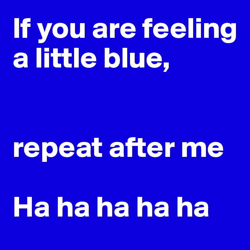 If you are feeling a little blue, 


repeat after me

Ha ha ha ha ha 