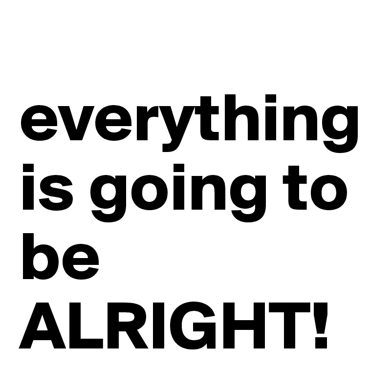 
everything is going to be ALRIGHT!