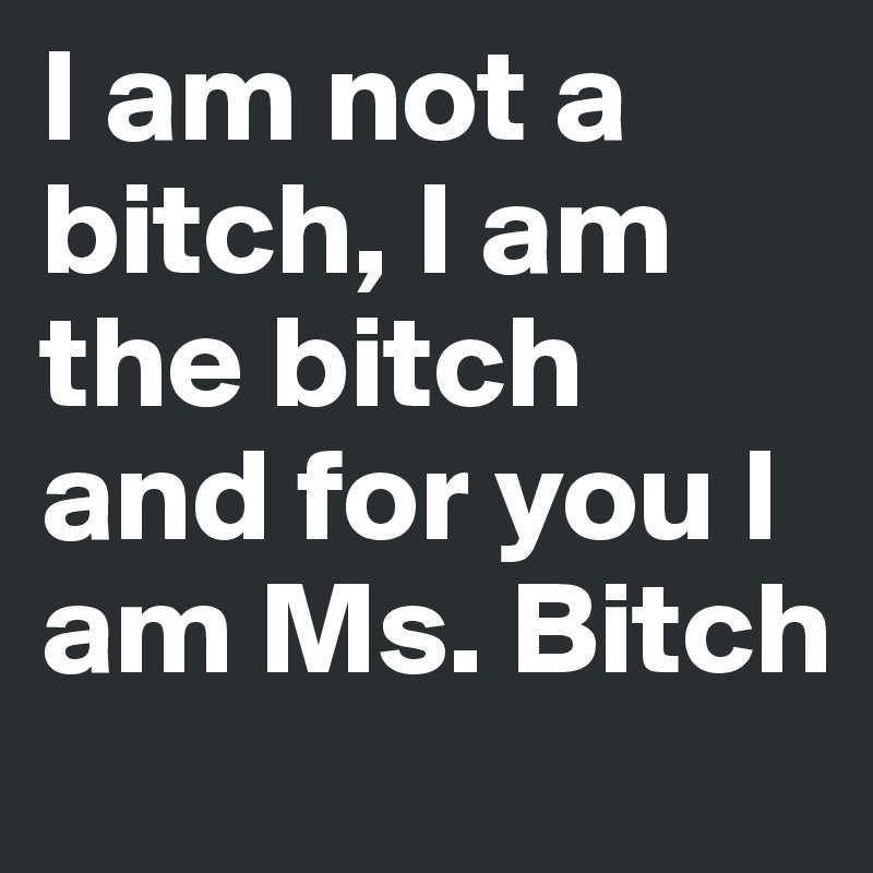 I am not a bitch, I am the bitch and for you I am Ms. Bitch