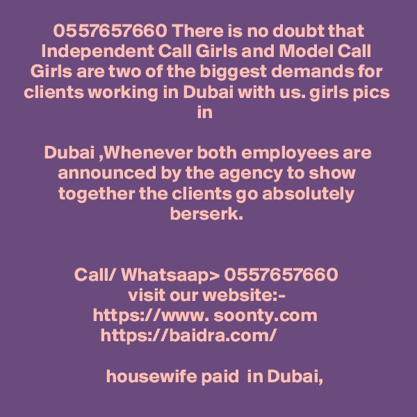  0557657660 There is no doubt that Independent Call Girls and Model Call Girls are two of the biggest demands for clients working in Dubai with us. girls pics in 

Dubai ,Whenever both employees are announced by the agency to show together the clients go absolutely berserk.


Call/ Whatsaap> 0557657660
visit our website:-
https://www. soonty.com  
https://baidra.com/          

     housewife paid  in Dubai, 