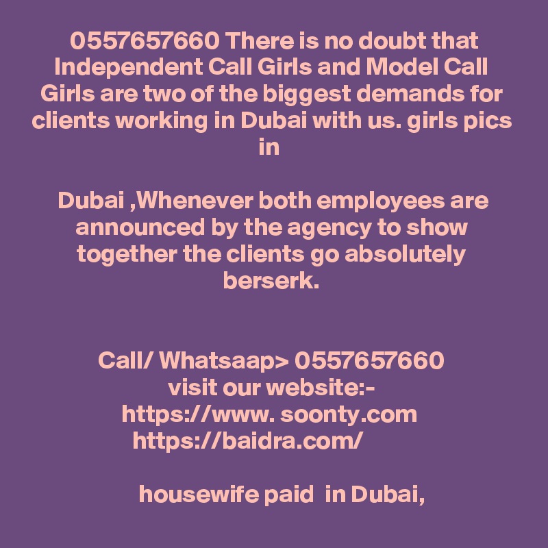  0557657660 There is no doubt that Independent Call Girls and Model Call Girls are two of the biggest demands for clients working in Dubai with us. girls pics in 

Dubai ,Whenever both employees are announced by the agency to show together the clients go absolutely berserk.


Call/ Whatsaap> 0557657660
visit our website:-
https://www. soonty.com  
https://baidra.com/          

     housewife paid  in Dubai, 