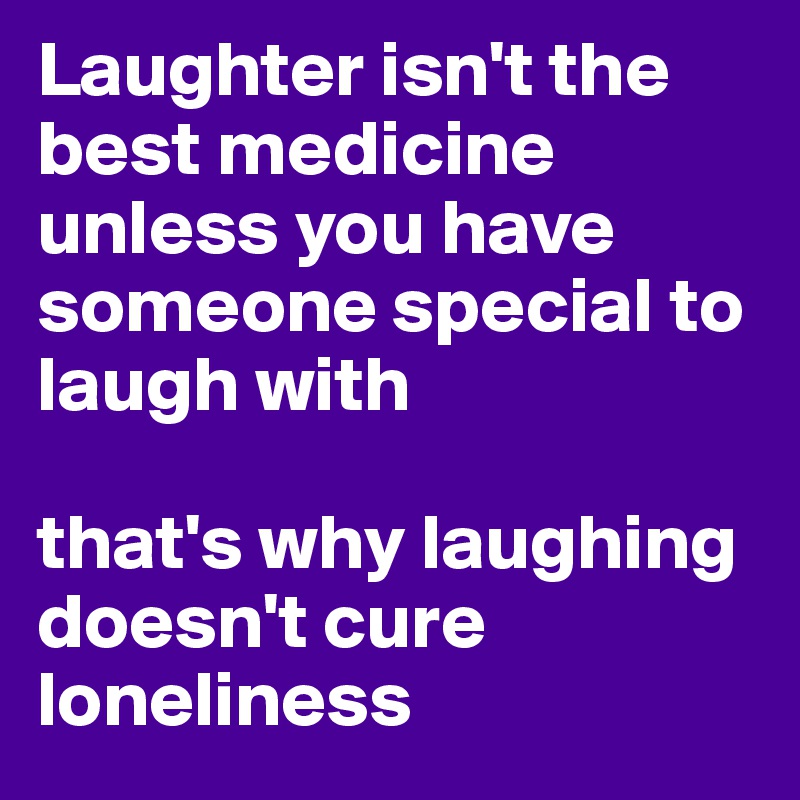 Laughter isn't the best medicine unless you have someone special to laugh with

that's why laughing doesn't cure loneliness