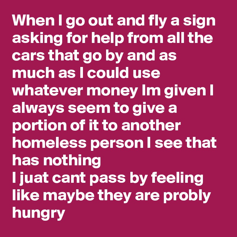When I go out and fly a sign asking for help from all the cars that go by and as much as I could use whatever money Im given I always seem to give a portion of it to another homeless person I see that has nothing 
I juat cant pass by feeling like maybe they are probly hungry 