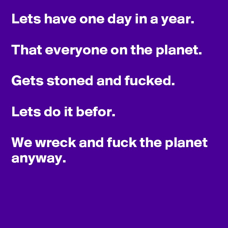 Lets have one day in a year.

That everyone on the planet.

Gets stoned and fucked.

Lets do it befor.

We wreck and fuck the planet anyway.


