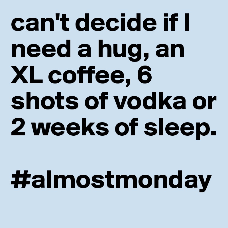 can't decide if I need a hug, an XL coffee, 6 shots of vodka or 2 weeks of sleep.

#almostmonday