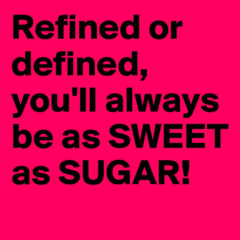 Refined or defined, you'll always be as SWEET as SUGAR!